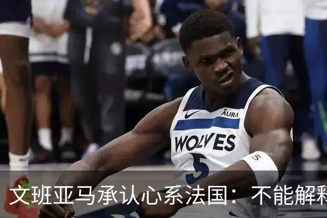文班亚马承认心系法国：不能解释我的糟糕表现