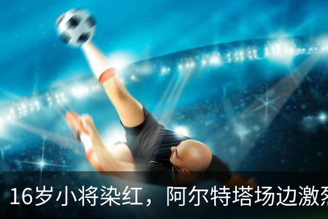 16岁小将染红，阿尔特塔场边激烈训话遭名嘴质疑